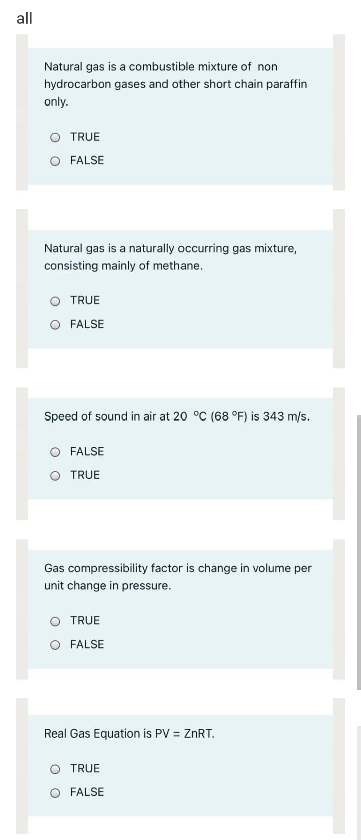 all
Natural gas is a combustible mixture of non
hydrocarbon gases and other short chain paraffin
only.
TRUE
FALSE
Natural gas is a naturally occurring gas mixture,
consisting mainly of methane.
O TRUE
O FALSE
Speed of sound in air at 20 °C (68 °F) is 343 m/s.
O FALSE
O TRUE
Gas compressibility factor is change in volume per
unit change in pressure.
O TRUE
O FALSE
Real Gas Equation is PV = ZNRT.
O TRUE
O FALSE
