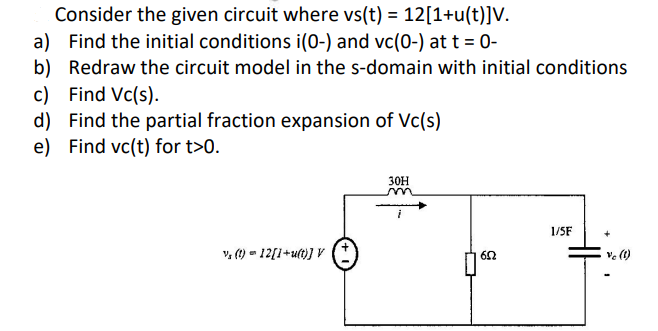 a)
Consider the given circuit where vs(t) = 12[1+u(t)]V.
Find the initial conditions i(0-) and vc(0-) at t = 0-
b) Redraw the circuit model in the s-domain with initial conditions
c) Find Vc(s).
d) Find the partial fraction expansion of Vc(s)
e) Find vc(t) for t>0.
30H
1/5F
V, (t) = 12[1+u(t)] V
652
Vc (1)