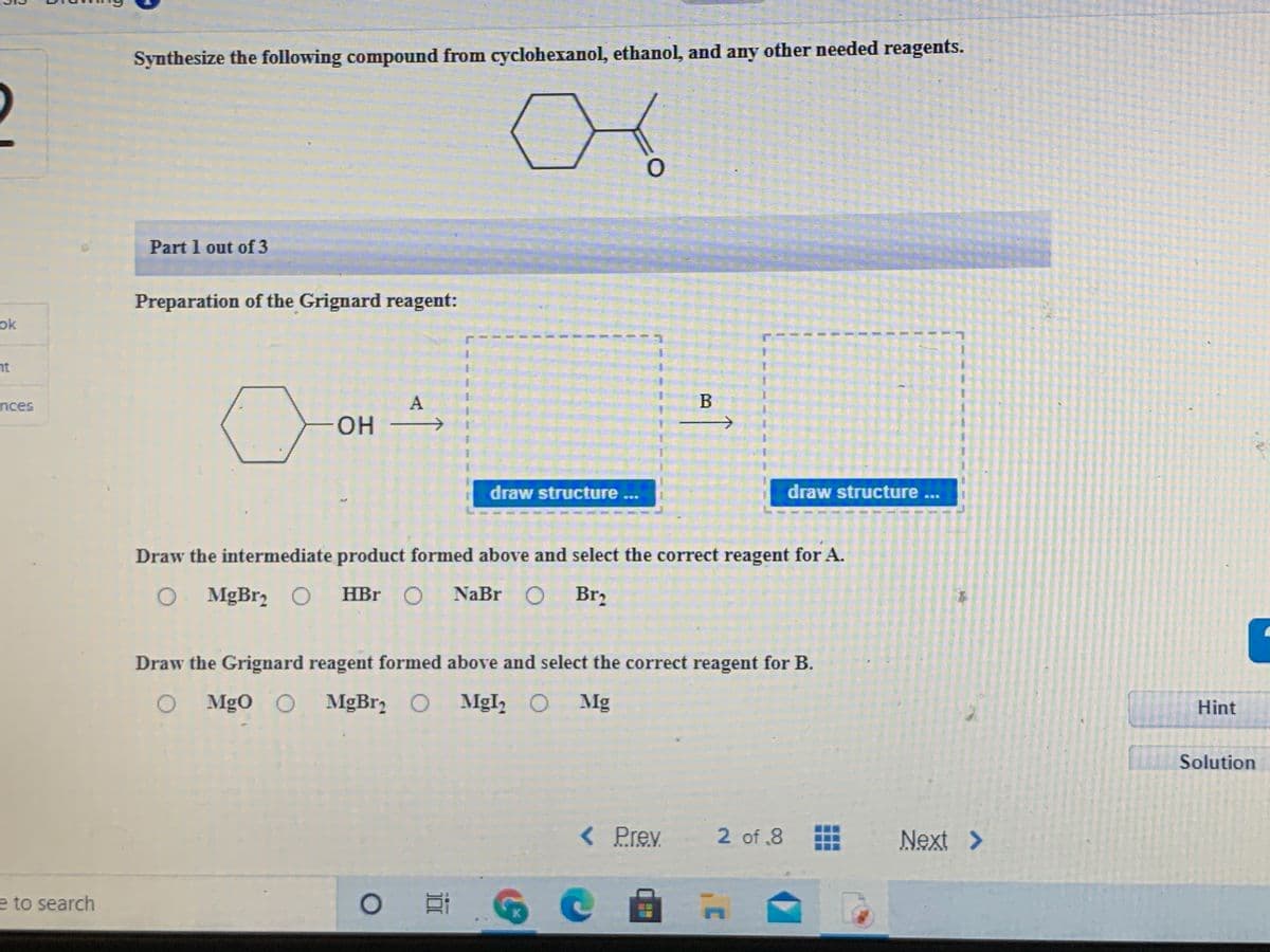 Synthesize the following compound from cyclohexanol, ethanol, and any other needed reagents.
2
Part 1 out of 3
Preparation of the Grignard reagent:
ok
nt
nces
A
OH
draw structure ...
draw structure ...
Draw the intermediate product formed above and select the correct reagent for A.
O MgBr, O HBr
O NaBr O Br2
Draw the Grignard reagent formed above and select the correct reagent for B.
O Mgo O MgBr O MgI, O Mg
Hint
Solution
<Prev
2 of .8
Next >
e to search
K.
