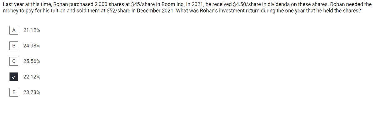 Last year at this time, Rohan purchased 2,000 shares at $45/share in Boom Inc. In 2021, he received $4.50/share in dividends on these shares. Rohan needed the
money to pay for his tuition and sold them at $52/share in December 2021. What was Rohan's investment return during the one year that he held the shares?
A
21.12%
B
24.98%
C
25.56%
22.12%
23.73%
