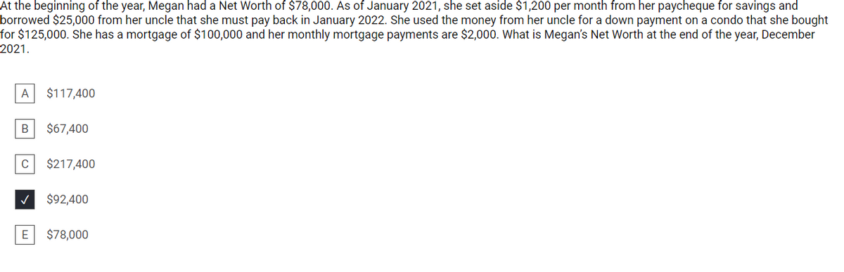 At the beginning of the year, Megan had a Net Worth of $78,000. As of January 2021, she set aside $1,200 per month from her paycheque for savings and
borrowed $25,000 from her uncle that she must pay back in January 2022. She used the money from her uncle for a down payment on a condo that she bought
for $125,000. She has a mortgage of $100,000 and her monthly mortgage payments are $2,000. What is Megan's Net Worth at the end of the year, December
2021.
A
$117,400
В
$67,400
C
$217,400
$92,400
E
$78,000
