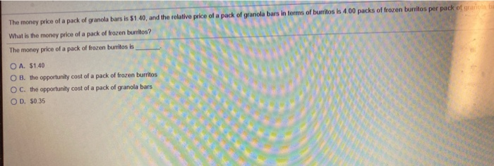The money price of a pack of granola bars is $1.40, and the relative price of a pack of granola bars in terms of burritos is 4.00 packs of frozen burritos per pack of grariola ba
What is the money price of a pack of frozen burritos?
The money price of a pack of frozen burritos is
OA. $1.40
OB. the opportunity cost of a pack of frozen burritos
OC. the opportunity cost of a pack of granola bars
OD. $0.35
