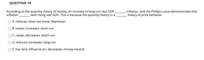 QUESTION 18
According to the quantity theory of money, an increase in long-run real GDP
inflation with rising real GDP. This is because the quantity theory is a
A. reduces; does not move; Keynesian
B. raises; increases; short-run
C. raises; decreases; short-run
D. reduces; increases; long-run
E. has zero influence on; decreases; money-neutral
inflation, and the Phillips curve demonstrates that
theory of price behavior.