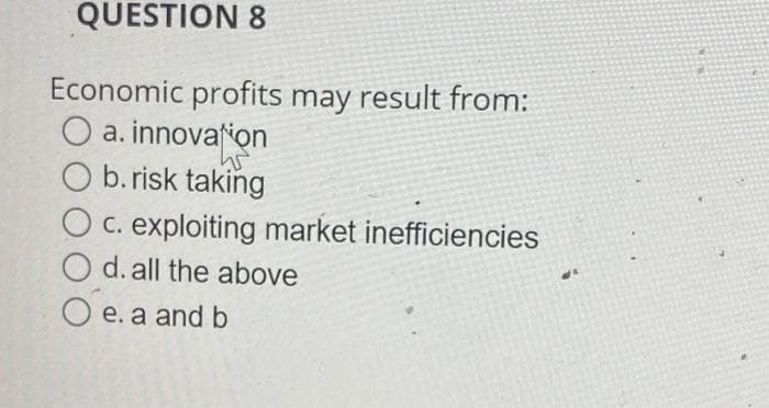 QUESTION 8
Economic profits may result from:
O a. innovation
W
O b.risk taking
c. exploiting market inefficiencies
O d. all the above
C
e. a and b