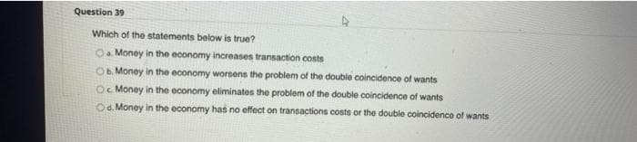 Question 39
Which of the statements below is true?
O Money in the economy increases transaction costs
Ob. Money in the economy worsens the problem of the double coincidence of wants
Oc Money in the economy eliminates the problem of the double coincidence of wants
Od. Money in the economy has no effect on transactions costs or the double coincidence of wants