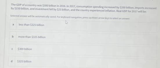 The GDP of a country was $300 billion in 2016. In 2017, consumption spending increased by $200 billion, imports increased
by $150 billion, and investment fell by $25 billion, and the country experienced inflation. Real GDP for 2017 will be:
Selected answer will be automatically saved. For keyboard navigation, press up/down arrow keys to select an answer
a
b
C
d
less than $325 billion
more than $325 billion
$300 billion
$325 billion