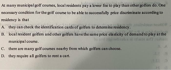 At many municipal golf courses, local residents pay a lower fee to play than other golfers do. One
necessary condition for the golf course to be able to successfully price discriminate according to
residency is that
A. they can check the identification cards of golfers to determine residency. endroite tod
B. local resident golfers and other golfers have the same price elasticity of demand to play at the
to cad
aluen air.com
0. A
...8
851 0
municipal course.
C. there are many golf courses nearby from which golfers can choose.
D. they require all golfers to rent a cart.