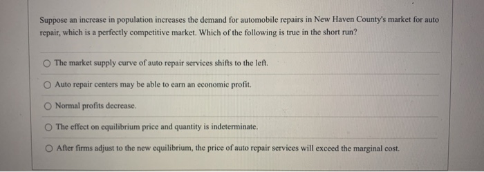Suppose an increase in population increases the demand for automobile repairs in New Haven County's market for auto
repair, which is a perfectly competitive market. Which of the following is true in the short run?
The market supply curve of auto repair services shifts to the left.
Auto repair centers may be able to earn an economic profit.
Normal profits decrease.
The effect on equilibrium price and quantity is indeterminate.
After firms adjust to the new equilibrium, the price of auto repair services will exceed the marginal cost.