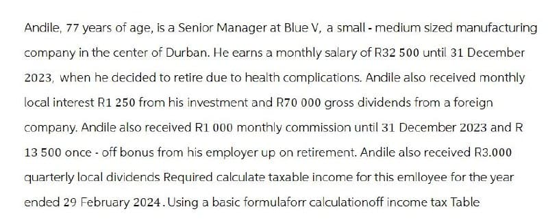 Andile, 77 years of age, is a Senior Manager at Blue V, a small - medium sized manufacturing
company in the center of Durban. He earns a monthly salary of R32 500 until 31 December
2023, when he decided to retire due to health complications. Andile also received monthly
local interest R1 250 from his investment and R70 000 gross dividends from a foreign
company. Andile also received R1 000 monthly commission until 31 December 2023 and R
13 500 once-off bonus from his employer up on retirement. Andile also received R3.000
quarterly local dividends Required calculate taxable income for this emlloyee for the year
ended 29 February 2024. Using a basic formulaforr calculationoff income tax Table