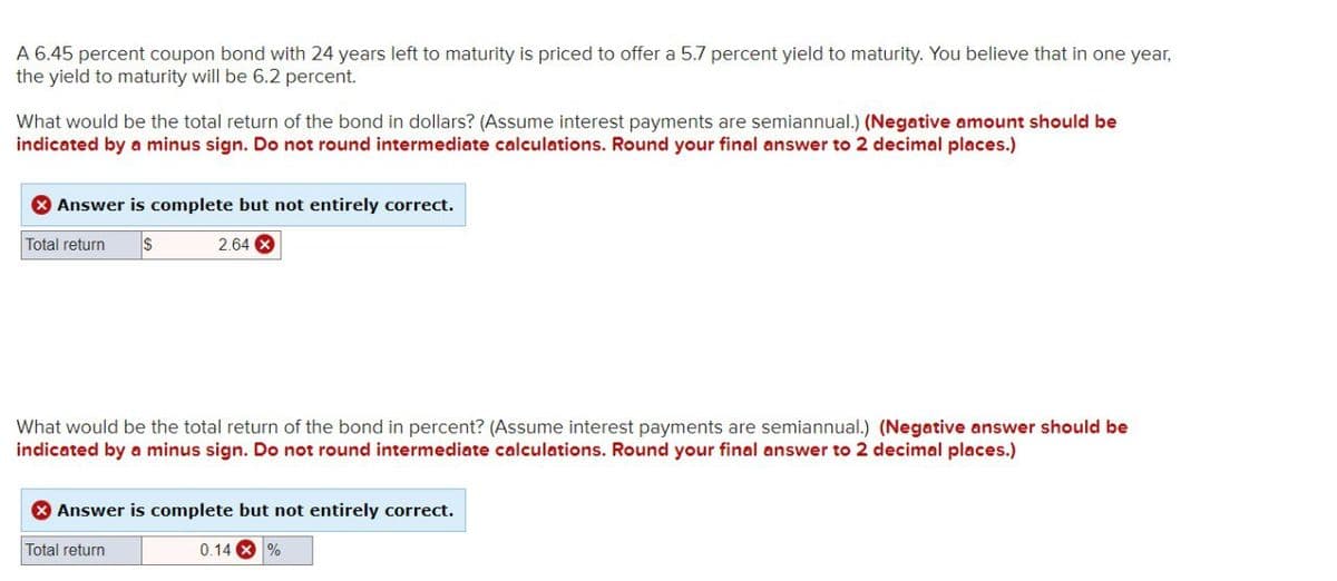 A 6.45 percent coupon bond with 24 years left to maturity is priced to offer a 5.7 percent yield to maturity. You believe that in one year,
the yield to maturity will be 6.2 percent.
What would be the total return of the bond in dollars? (Assume interest payments are semiannual.) (Negative amount should be
indicated by a minus sign. Do not round intermediate calculations. Round your final answer to 2 decimal places.)
Answer is complete but not entirely correct.
Total return
$
2.64 ×
What would be the total return of the bond in percent? (Assume interest payments are semiannual.) (Negative answer should be
indicated by a minus sign. Do not round intermediate calculations. Round your final answer to 2 decimal places.)
Answer is complete but not entirely correct.
Total return
0.14%