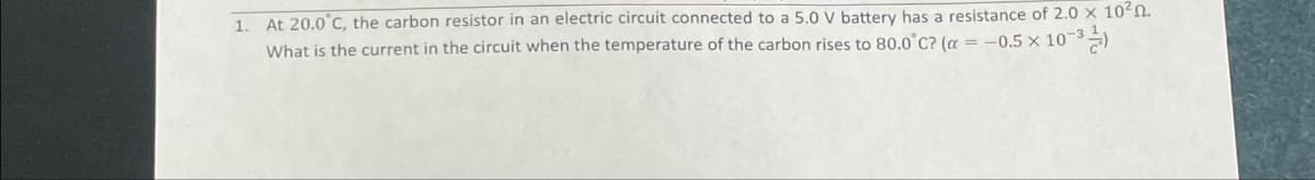 1. At 20.0°C, the carbon resistor in an electric circuit connected to a 5.0 V battery has a resistance of 2.0 × 102.
What is the current in the circuit when the temperature of the carbon rises to 80.0°C? (a = -0.5 x 10-3)