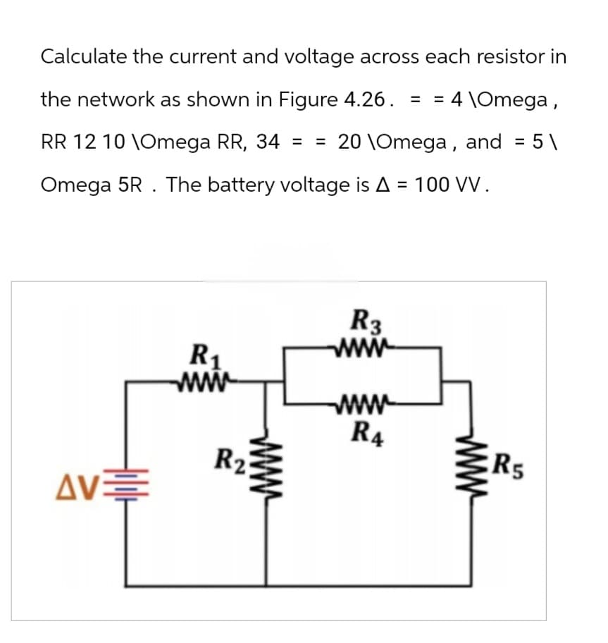 Calculate the current and voltage across each resistor in
the network as shown in Figure 4.26. = = 4 \Omega,
RR 12 10 \Omega RR, 34 = = 20 \Omega, and = 5\
Omega 5R. The battery voltage is A = 100 VV.
R3
R1
www
ww
ww
R4
R2
R5
ΔΟΞ