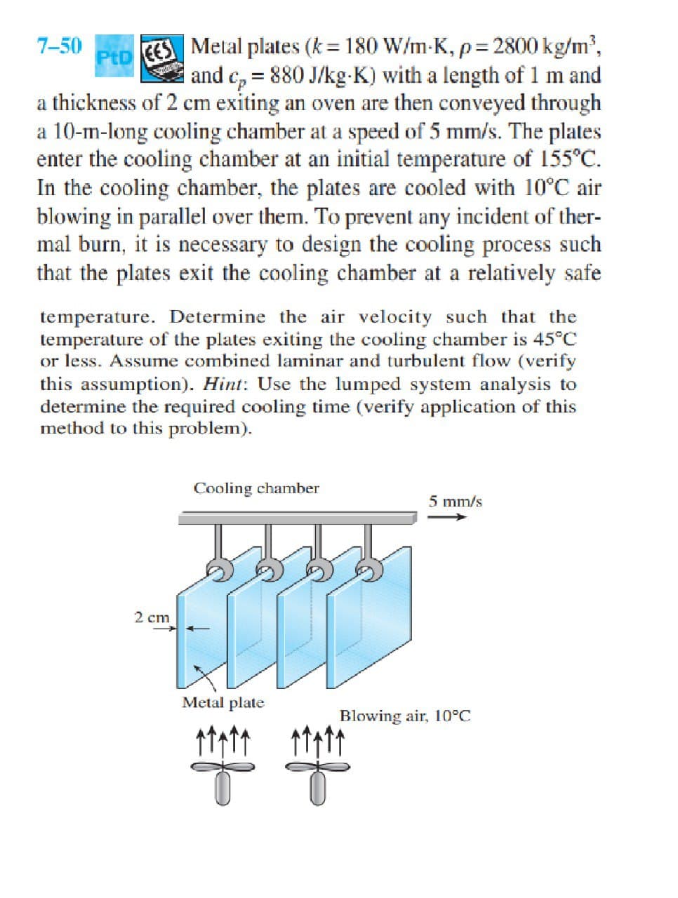 Metal plates (k = 180 W/m-K, p= 2800 kg/m',
and c, = 880 J/kg-K) with a length of 1 m and
a thickness of 2 cm exiting an oven are then conveyed through
a 10-m-long cooling chamber at a speed of 5 mm/s. The plates
enter the cooling chamber at an initial temperature of 155°C.
In the cooling chamber, the plates are cooled with 10°C air
blowing in parallel over them. To prevent any incident of ther-
mal burn, it is necessary to design the cooling process such
that the plates exit the cooling chamber at a relatively safe
7-50
%3D
PtD
EES
temperature. Determine the air velocity such that the
temperature of the plates exiting the cooling chamber is 45°C
or less. Assume combined laminar and turbulent flow (verify
this assumption). Hint: Use the lumped system analysis to
determine the required cooling time (verify application of this
method to this problem).
Cooling chamber
5 mm/s
2 cm
Metal plate
Blowing air, 10°C
of

