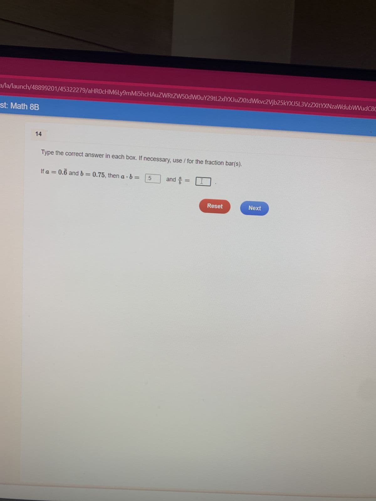 a/la/launch/48899201/45322279/aHR0cHM6Ly9mMi5hcHAUZWRtZW50dW0uY29tL2xlYXJuZXItdWkvc2Vjb25kYXJ5L3VzZXItYXNzaWdubWVudC8C
st: Math 8B
14
Type the correct answer in each box. If necessary, use / for the fraction bar(s).
If a = 0.6 and b = 0.75, then a b =
5
and & =
I
Reset
Next