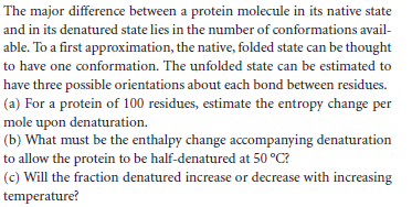 The major difference between a protein molecule in its native state
and in its denatured state lies in the number of conformations avail-
able. To a first approximation, the native, folded state can be thought
to have one conformation. The unfolded state can be estimated to
have three possible orientations about each bond between residues.
(a) For a protein of 100 residues, estimate the entropy change per
mole upon denaturation.
(b) What must be the enthalpy change accompanying denaturation
to allow the protein to be half-denatured at 50 °C?
(c) Will the fraction denatured increase or decrease with increasing
temperature?
