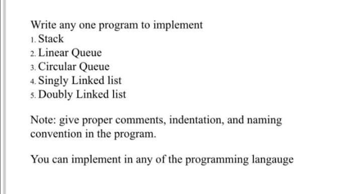 Write any one program to implement
1. Stack
2. Linear Queue
3. Circular Queue
4. Singly Linked list
5. Doubly Linked list
Note: give proper comments, indentation, and naming
convention in the program.
You can implement in any of the programming langauge
