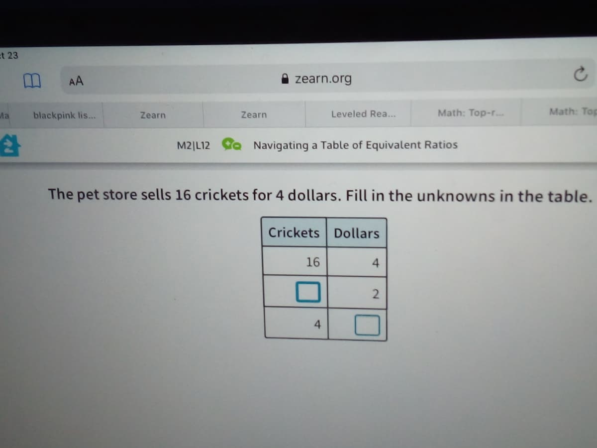 et 23
AA
zearn.org
Ma
blackpink lis...
Zearn
Zearn
Leveled Rea...
Math: Top-r.
Math: Top
M2|L12 a Navigating a Table of Equivalent Ratios
The pet store sells 16 crickets for 4 dollars. Fill in the unknowns in the table.
Crickets Dollars
16
4.
4

