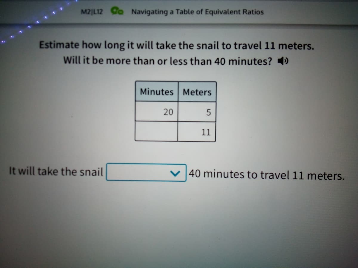 M2|L12 C Navigating a Table of Equivalent Ratios
Estimate how long it will take the snail to travel 11 meters.
Will it be more than or less than 40 minutes? 4)
Minutes Meters
20
11
It will take the snail
40 minutes to travel 11 meters.
