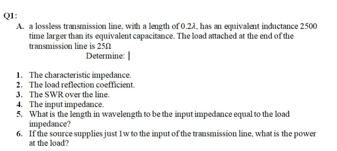 Q1:
A. a lossless transmission line, with a length of 0.22, has an equivalent inductance 2500
time larger than its equivalent capacitance. The load attached at the end of the
transmission line is 250
Determine: |
1.
The characteristic impedance.
2. The load reflection coefficient.
3. The SWR over the line.
4. The input impedance.
5. What is the length in wavelength to be the input impedance equal to the load
impedance?
6. If the source supplies just 1w to the input of the transmission line, what is the power
at the load?