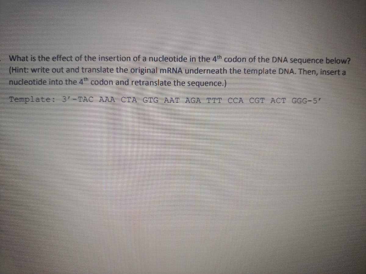 What is the effect of the insertion of a nucleotide in the 4th codon of the DNA sequence below?
(Hint: write out and translate the original MRNA underneath the template DNA. Then, insert a
nucleotide into the 4" codon and retranslate the sequence.)
Template: 3-TAC AAA CTA GTG AAT AGA TTT CCA CGT ACT GGG-5

