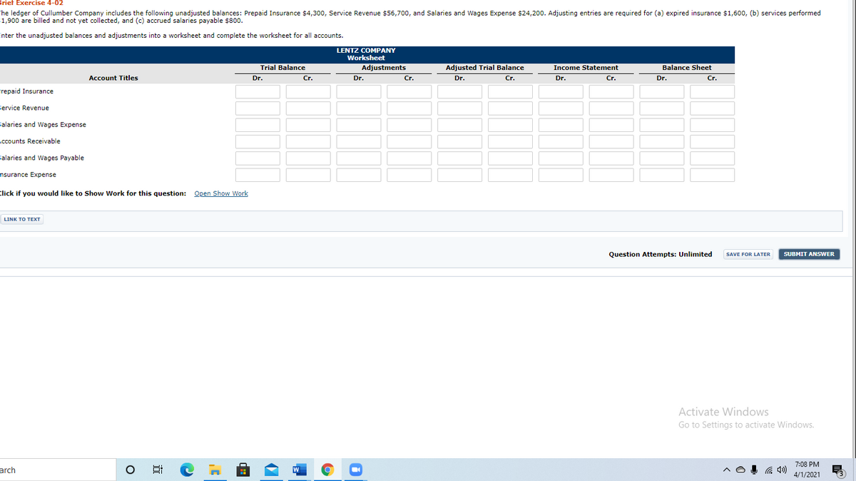 Brief Exercise 4-02
he ledger of Cullumber Company includes the following unadjusted balances: Prepaid Insurance $4,300, Service Revenue $56,700, and Salaries and Wages Expense $24,200. Adjusting entries are required for (a) expired insurance $1,60o, (b) services performed
1,900 are billed and not yet collected, and (c) accrued salaries payable $800.
Enter the unadjusted balances and adjustments into a worksheet and complete the worksheet for all accounts.
LENTZ COMPANY
Worksheet
Trial Balance
Adjustments
Adjusted Trial Balance
Income Statement
Balance Sheet
Account Titles
Dr.
Cr.
Dr.
Cr.
Dr.
Cr.
Dr.
Cr.
Dr.
Cr.
Frepaid Insurance
Service Revenue
Salaries and Wages Expense
Accounts Receivable
Salaries and Wages Payable
nsurance Expense
Click if you would like to Show Work for this question: Open Show Work
LINK TO TEXT
Question Attempts: Unlimited
SUBMIT ANSWER
SAVE FOR LATER
Activate Windows
Go to Settings to activate Windows.
7:08 PM
arch
4/1/2021
