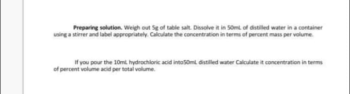 Preparing solution. Weigh out Sg of table salt. Dissolve it in 50mL of distilled water in a container
using a stirrer and label appropriately. Calculate the concentration in terms of percent mass per volume.
If you pour the 10ml hydrochloric acid into50ml distilled water Calculate it concentration in terms
of percent volume acid per total volume.
