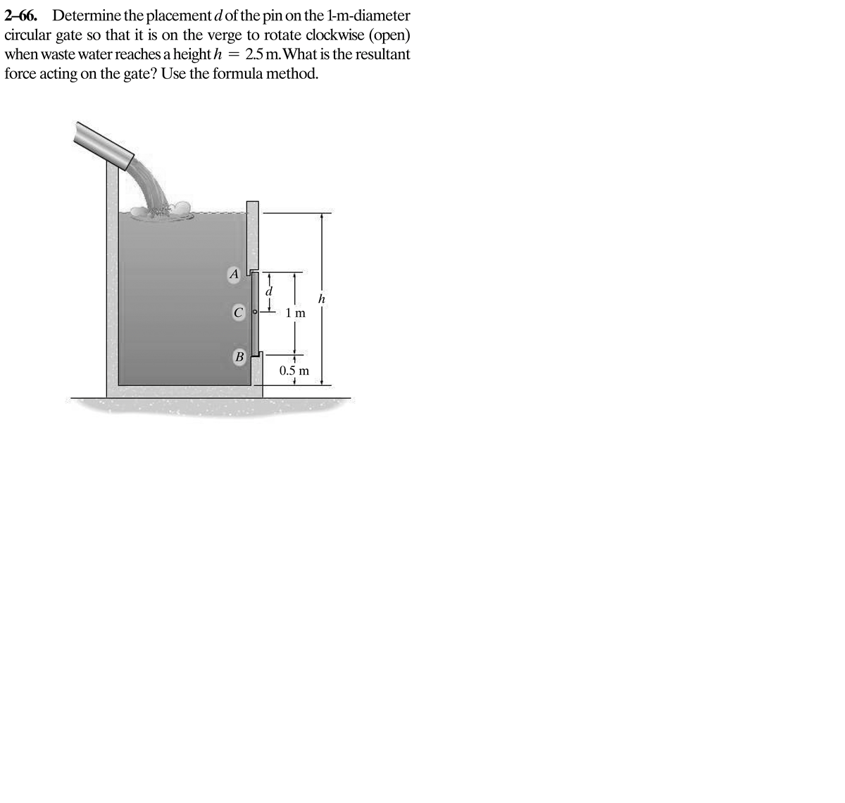 2-66. Determine the placement d of the pin on the 1-m-diameter
circular gate so that it is on the verge to rotate clockwise (open)
when waste water reaches a height h = 2.5 m. What is the resultant
force acting on the gate? Use the formula method.
A
d
C
1 m
B
0.5 m
