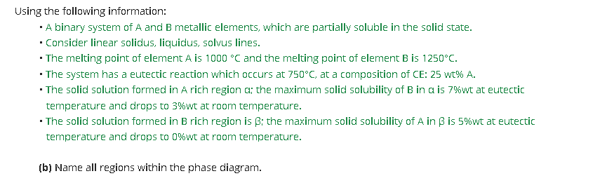 Using the following information:
·A binary system of A and B metallic elements, which are partially soluble in the solid state.
• Consider linear solidus, liquidus, solvus lines.
• The melting point of element A is 1000 °C and the melting point of element B is 1250°C.
• The system has a eutectic reaction which occurs at 750°C, at a composition of CE: 25 wt% A.
· The solid solution formed in A rich region a; the maximum solid solubility of B in a is 7%wt at eutectic
temperature and drops to 3%wt at room temperature.
• The solid solution formed in B rich region is B; the maximum solid solubility of A in B is 5%wt at eutectic
temperature and drops to 0%wt at room temperature.
(b) Name all regions within the phase diagram.
