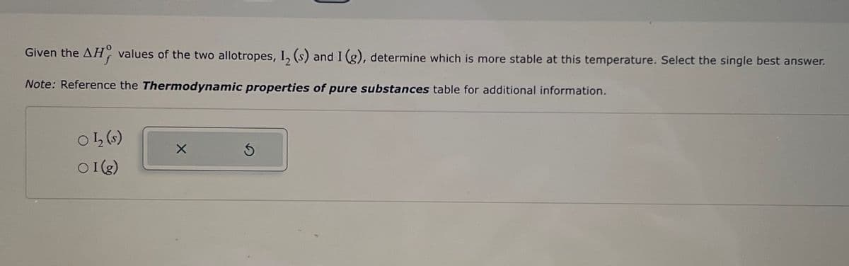 Given the AH values of the two allotropes, 1₂ (s) and I (g), determine which is more stable at this temperature. Select the single best answer.
Note: Reference the Thermodynamic properties of pure substances table for additional information.
01₂ (s)
○I(g)
X
S