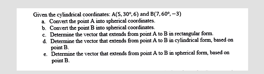 Given the cylindrical coordinates: A(5, 30°, 6) and B(7,60°, -3)
a. Convert the point A into spherical coordinates.
b. Convert the point B into spherical coordinates.
c. Determine the vector that extends from point A to B in rectangular form.
d. Determine the vector that extends from point A to B in cylindrical form, based on
point B.
e. Determine the vector that extends from point A to B in spherical form, based on
point B.