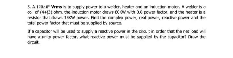 3. A 12020⁰ Vrms is to supply power to a welder, heater and an induction motor. A welder is a
coil of (4+j3) ohm, the induction motor draws 60KW with 0.8 power factor, and the heater is a
resistor that draws 15KW power. Find the complex power, real power, reactive power and the
total power factor that must be supplied by source.
If a capacitor will be used to supply a reactive power in the circuit in order that the net load will
have a unity power factor, what reactive power must be supplied by the capacitor? Draw the
circuit.