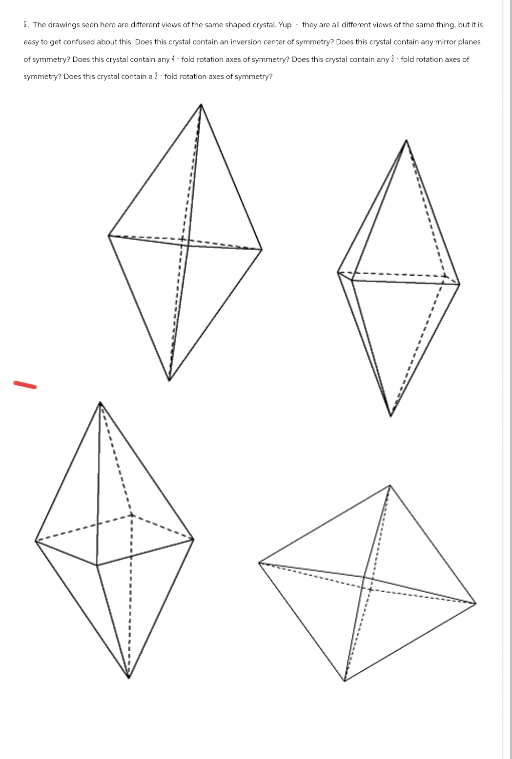 5. The drawings seen here are different views of the same shaped crystal. Yup they are all different views of the same thing, but it is
easy to get confused about this. Does this crystal contain an inversion center of symmetry? Does this crystal contain any mirror planes
of symmetry? Does this crystal contain any 4-fold rotation axes of symmetry? Does this crystal contain any 3-fold rotation axes of
symmetry? Does this crystal contain a 2-fold rotation axes of symmetry?