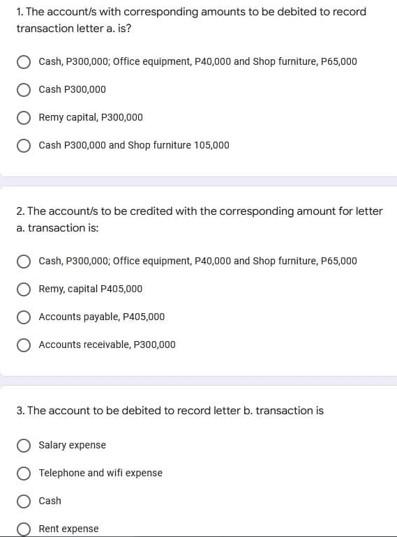 1. The account/s with corresponding amounts to be debited to record
transaction letter a. is?
Cash, P300,000; Office equipment, P40,000 and Shop furniture, P65,000
Cash P300,000
Remy capital, P300,000
Cash P300,000 and Shop furniture 105,000
2. The account/s to be credited with the corresponding amount for letter
a. transaction is:
Cash, P300,000; Office equipment, P40,000 and Shop furniture, P65,000
Remy, capital P405,000
Accounts payable, P405,000
Accounts receivable, P300,000
3. The account to be debited to record letter b. transaction is
Salary expense
Telephone and wifi expense
Cash
Rent expense
