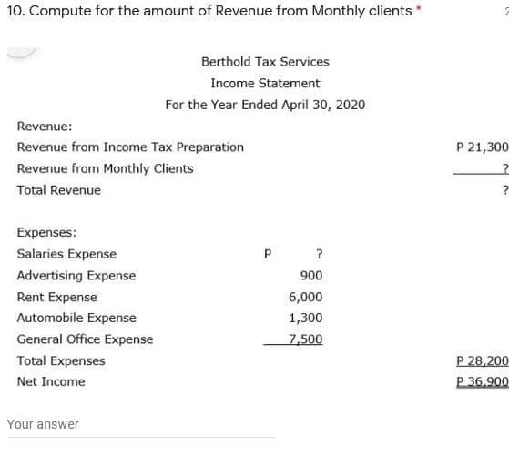 10. Compute for the amount of Revenue from Monthly clients *
Berthold Tax Services
Income Statement
For the Year Ended April 30, 2020
Revenue:
Revenue from Income Tax Preparation
P 21,300
Revenue from Monthly Clients
Total Revenue
Expenses:
Salaries Expense
?
Advertising Expense
900
Rent Expense
6,000
Automobile Expense
1,300
General Office Expense
7,500
P 28,200
P 36,900
Total Expenses
Net Income
Your answer
