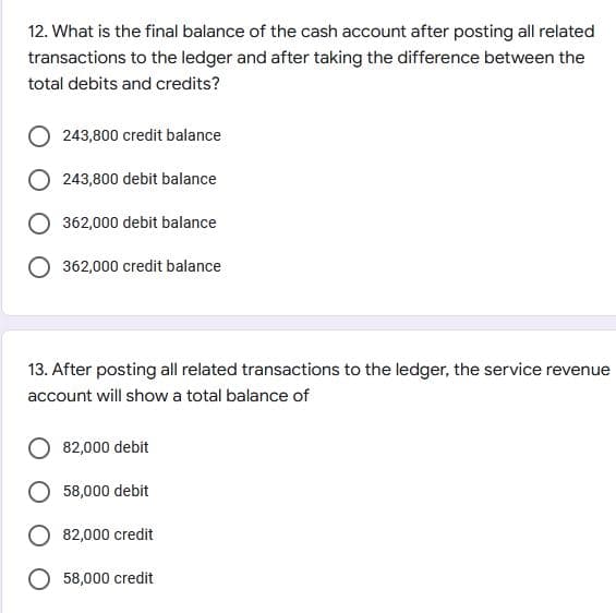 12. What is the final balance of the cash account after posting all related
transactions to the ledger and after taking the difference between the
total debits and credits?
243,800 credit balance
243,800 debit balance
O 362,000 debit balance
O 362,000 credit balance
13. After posting all related transactions to the ledger, the service revenue
account will show a total balance of
82,000 debit
58,000 debit
82,000 credit
O 58,000 credit
