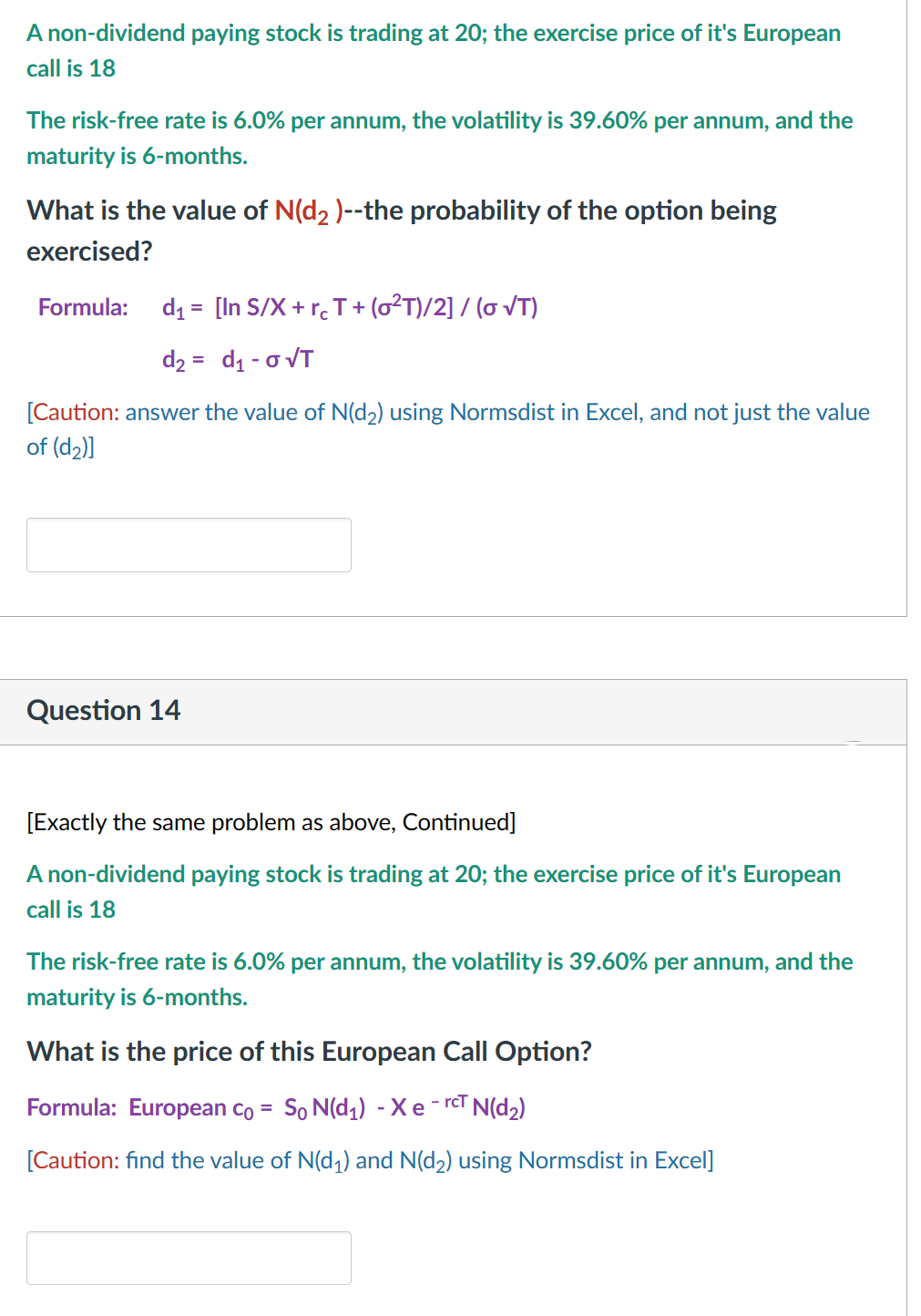 A non-dividend paying stock is trading at 20; the exercise price of it's European
call is 18
The risk-free rate is 6.0% per annum, the volatility is 39.60% per annum, and the
maturity is 6-months.
What is the value of N(d₂ )--the probability of the option being
exercised?
Formula: d₁ = [In S/X + rc T + (0²T)/2] / ( √T)
d₂ = d₁ - 0 √T
[Caution: answer the value of N(d₂) using Normsdist in Excel, and not just the value
of (d₂)]
Question 14
[Exactly the same problem as above, Continued]
A non-dividend paying stock is trading at 20; the exercise price of it's European
call is 18
The risk-free rate is 6.0% per annum, the volatility is 39.60% per annum, and the
maturity is 6-months.
What is the price of this European Call Option?
Formula: European co = So N(d₁) - Xe-rcT N(d₂)
[Caution: find the value of N(d₁) and N(d₂) using Normsdist in Excel]