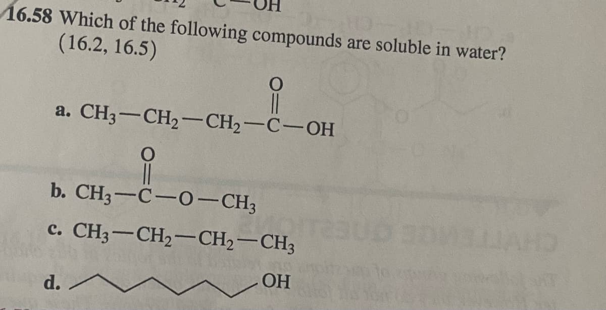 16.58 Which of the following compounds are soluble in water?
(16.2, 16.5)
|3|
a. CH3-CH2-CH2-C-OH
b. CH3-C-0-CH3
c. CH3-CH2-CH2-CH3
OH
d. ^
