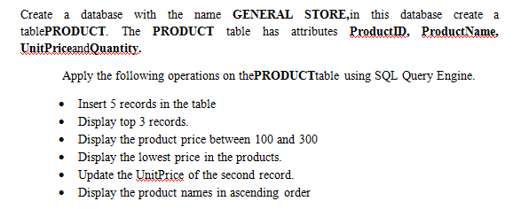 Create a database with the name GENERAL STORE,in this database create a
tablePRODUCT. The PRODUCT table has attributes ProductID. ProductName.
UnitPriceandQuantity.
Apply the following operations on thePRODUCTtable using SQL Query Engine.
• Insert 5 records in the table
• Display top 3 records.
• Display the product price between 100 and 300
• Display the lowest price in the products.
• Update the UnitPrice of the second record.
• Display the product names in ascending order
