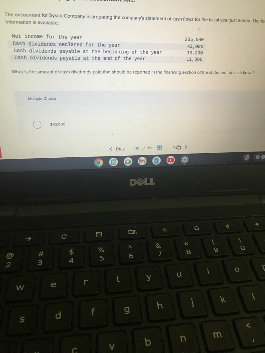 The accountant for Sysco Company is preparing the company's statement of cash flows for the fiscal year just ended. The foll
information is available:
Net income for the year
Cash dividends declared for the year
Cash dividends payable at the beginning of the year
Cash dividends payable at the end of the year
92
What is the amount of cash dividends paid that should be reported in the financing section of the statement of cash flows?
@
W
S
Multiple Choice
↑
#m
3
$43,000.
e
d
C
$
4
f
P
%
5
< Prev
DELL
Oll
A
6
10 of 20 ⠀⠀
וס
g
y
b
&
7
O
h
235,000
43,000
10, 200
11,300
Nel >
u
*
8
n
¤
j
9
*
k
m
O
O
00
4
E