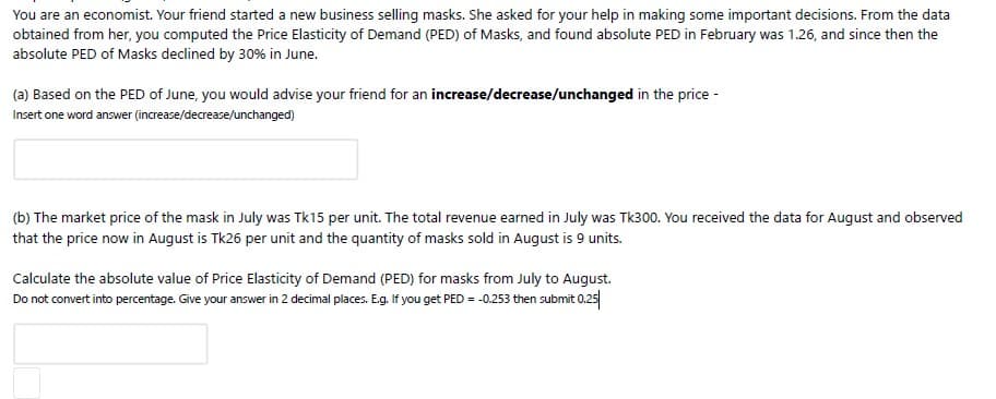 You are an economist. Your friend started a new business selling masks. She asked for your help in making some important decisions. From the data
obtained from her, you computed the Price Elasticity of Demand (PED) of Masks, and found absolute PED in February was 1.26, and since then the
absolute PED of Masks declined by 30% in June.
(a) Based on the PED of June, you would advise your friend for an increase/decrease/unchanged in the price -
Insert one word answer (increase/decrease/unchanged)
(b) The market price of the mask in July was Tk15 per unit. The total revenue earned in July was Tk300. You received the data for August and observed
that the price now in August is Tk26 per unit and the quantity of masks sold in August is 9 units.
Calculate the absolute value of Price Elasticity of Demand (PED) for masks from July to August.
Do not convert into percentage. Give your answer in 2 decimal places. Eg. If you get PED = -0.253 then submit 0.25
