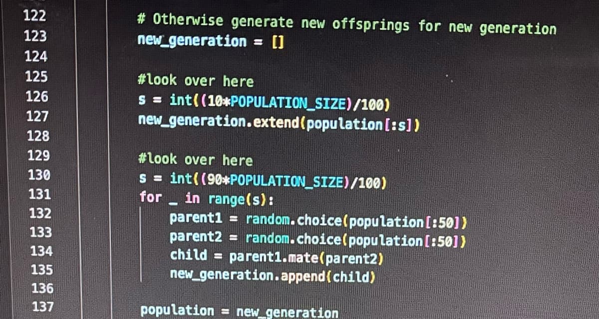 122
123
124
125
126
127
128
129
130
131
132
133
134
135
136
137
# Otherwise generate new offsprings for new generation
new generation = []
#look over here
s = int((10*POPULATION_SIZE)/100)
new_generation.extend (population [:s])
#look over here
s = int((90*POPULATION_SIZE)/100)
for
in range(s):
parent1 = random.choice (population [:50])
parent2 = random.choice (population [:50])
child = parent1.mate (parent2)
new_generation.append(child)
population = new_generation
-