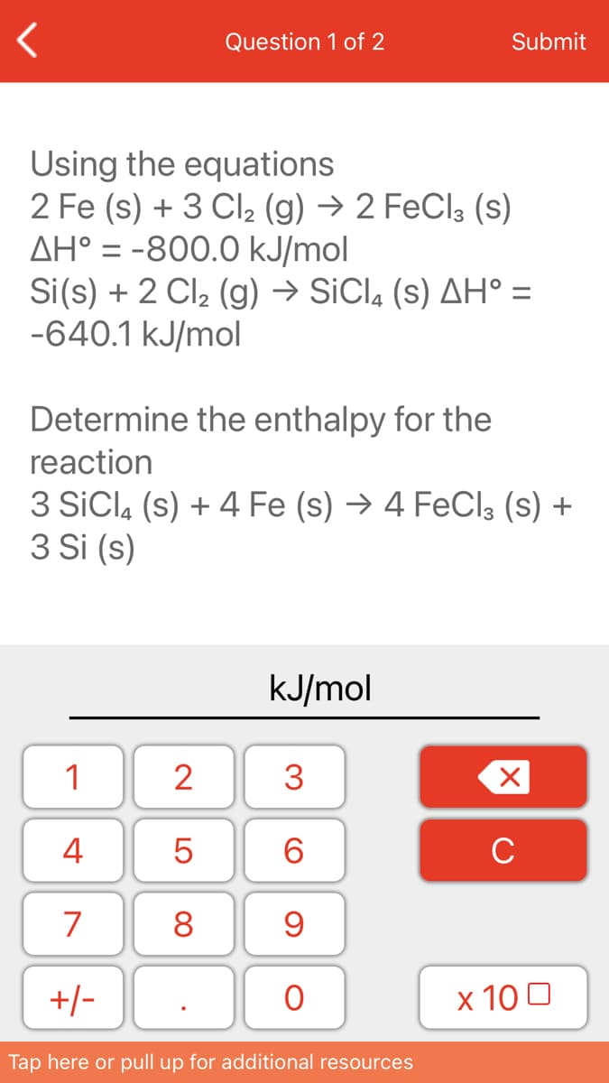 Question 1 of 2
Submit
Using the equations
2 Fe (s) + 3 Cl (g) → 2 FeCl3 (s)
AH° = -800.0 kJ/mol
Si(s) + 2 Cl2 (g) → SICI, (s) AH° =
-640.1 kJ/mol
Determine the enthalpy for the
reaction
3 SiCla (s) + 4 Fe (s) → 4 FeCl3 (s) +
3 Si (s)
kJ/mol
1
2
4
6.
C
7
8
+/-
x 10 0
Tap here or pull up for additional resources
3.
LO
