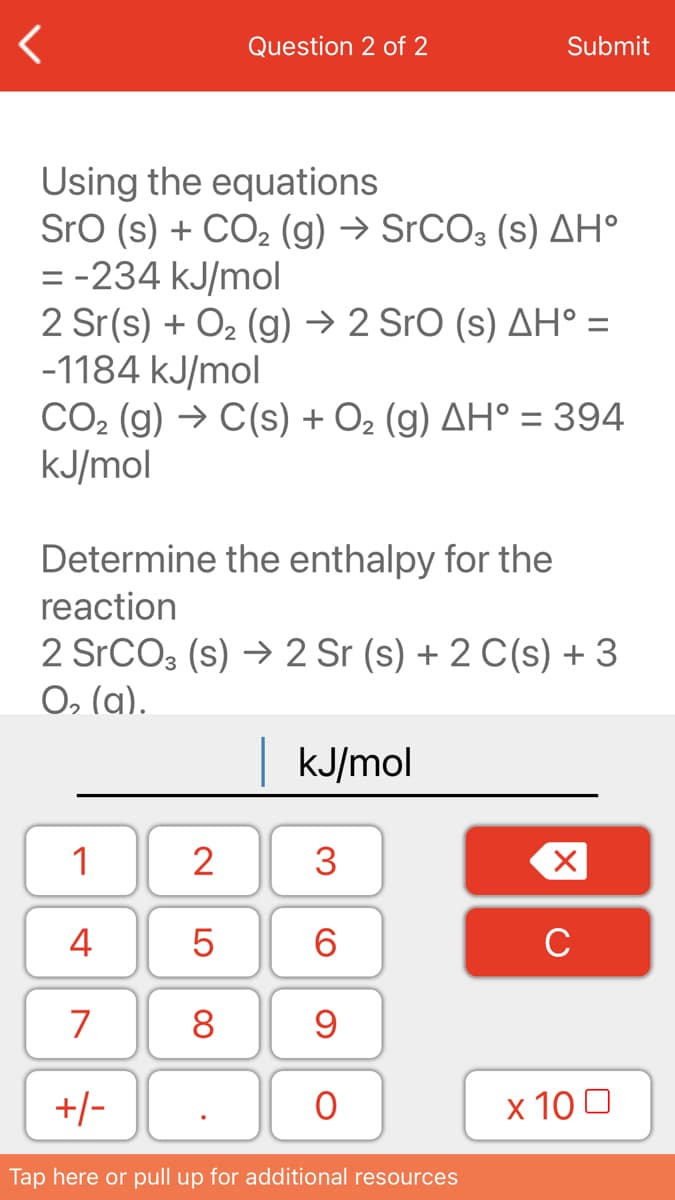 Question 2 of 2
Submit
Using the equations
Sro (s) + CO, (g) → SrCO3 (s) AH°
= -234 kJ/mol
2 Sr(s) + O2 (g) → 2 SrO (s) AH° =
-1184 kJ/mol
CO2 (g) → C(s) + O2 (g) AH° = 394
kJ/mol
Determine the enthalpy for the
reaction
2 SrCO3 (s) → 2 Sr (s) + 2 C(s) + 3
O, (a).
| KJ/mol
1
2
4
6.
C
7
8
+/-
х 100
Tap here or pull up for additional resources
3.
LO
