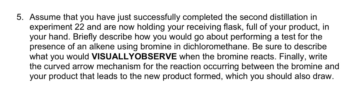 5. Assume that you have just successfully completed the second distillation in
experiment 22 and are now holding your receiving flask, full of your product, in
your hand. Briefly describe how you would go about performing a test for the
presence of an alkene using bromine in dichloromethane. Be sure to describe
what you would VISUALLYOBSERVE when the bromine reacts. Finally, write
the curved arrow mechanism for the reaction occurring between the bromine and
your product that leads to the new product formed, which you should also draw.
