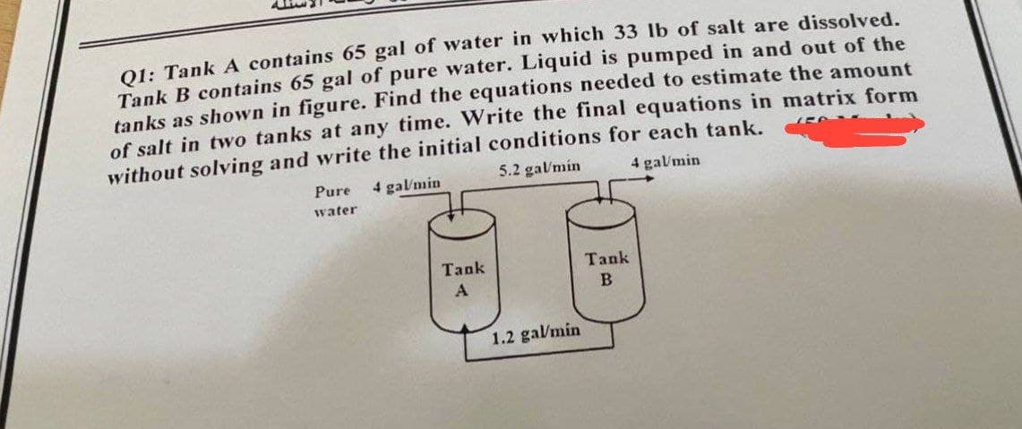 Q1: Tank A contains 65 gal of water in which 33 lb of salt are dissolved.
Tank B contains 65 gal of pure water. Liquid is pumped in and out of the
tanks as shown in figure. Find the equations needed to estimate the amount
of salt in two tanks at any time. Write the final equations in matrix form
without solving and write the initial conditions for each tank.
1567
5.2 gal/min
4 gal/min
Pure 4 gal/min
water
Tank
1.2 gal/min
Tank
B