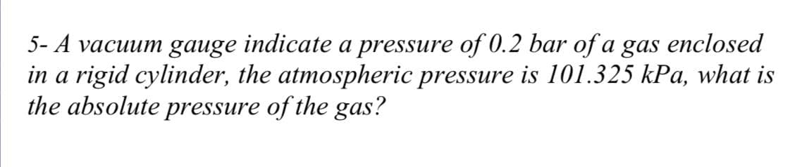 5- A vacuum gauge indicate a pressure of 0.2 bar of a gas enclosed
in a rigid cylinder, the atmospheric pressure is 101.325 kPa, what is
the absolute pressure of the gas?