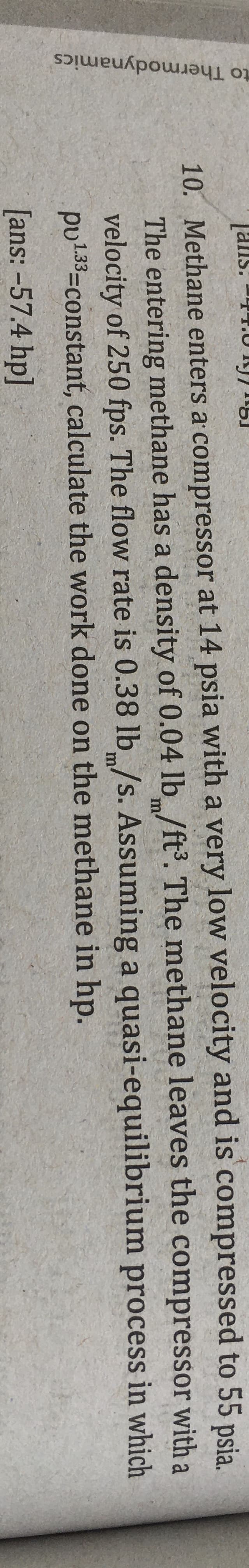 to Thermodynamics
[ans: -4
10. Methane enters a compressor at 14 psia with a very low velocity and is compressed to 55 psia.
The entering methane has a density of 0.04 lb /ft. The methane leaves the compressor with a
velocity of 250 fps. The flow rate is 0.38 lb/s. Assuming a quasi-equilibrium process in which
pu133=constant, calculate the work done on the methane in hp.
m
m
[ans: -57.4 hp]
