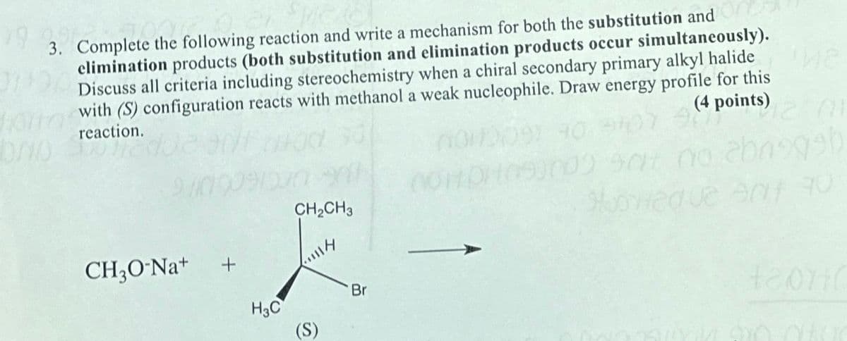 79
3. Complete the following reaction and write a mechanism for both the substitution and
elimination products (both substitution and elimination products occur simultaneously).
Discuss all criteria including stereochemistry when a chiral secondary primary alkyl halide
with (S) configuration reacts with methanol a weak nucleophile. Draw energy profile for this
reaction.
(4 points)
CH2CH3
CH₂O-Na+
+
Br
H3C
(S)
no
1999b
02.907 90
+20110