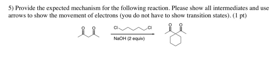 5) Provide the expected mechanism for the following reaction. Please show all intermediates and use
arrows to show the movement of electrons (you do not have to show transition states). (1 pt)
ii
CI
NaOH (2 equiv)
