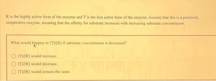 R is the highly active form of the enzyme and T is the less active form of the enzyme. Assume that this is a positively
cooperative enzyme, meaning that the affinity for substrate increases with increasing substrate concentration.
What would happen to [T]/[R] if substrate concentration is decreased?
O [T]/[R] would increase.
O [T]/[R] would decrease.
O [T]/[R] would remain the same.